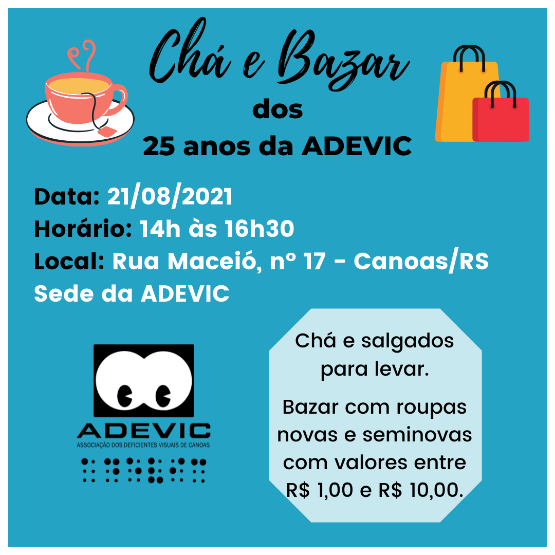 Card na cor azul, com a seguinte frase na parte superior de forma centralizada: Chá e Bazar dos 25 anos da ADEVIC. Com a imagem de uma xícara de chá do lado esquerdo e com duas sacolas de compras do lado direito. Logo abaixo também constam as seguintes informações: "Data: 21/08/2021; Horário: 14h às 18h; Local: Rua Maceió, n⁰ 17 - Canoas/RS Sede da Adevic". Na parte inferior à esquerda está a logo da Adevic. E na parte inferior à direita tem a seguinte informação dentro de um quadro: "Chá e salgados para levar. Bazar com roupas novas e seminovas com valores entre R$ 1,00 e R$ 10,00".