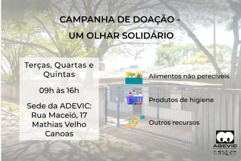 Com foto da fachada da ADEVIC ao fundo, o texto: “campanha um olhar solidário - terças, quartas e quintas, 9h às 16h. Sede da ADEVIC: Rua Maceió, 17, Mathias Velho, Canoas”.  A direita, em formato de tópicos as escritas “alimentos não perecíveis, produtos de higiene e outros recursos” com ícones de uma cesta de alimentos, cesta de produtos de higiene e duas mãos com uma cédula de dinheiro, respectivamente.